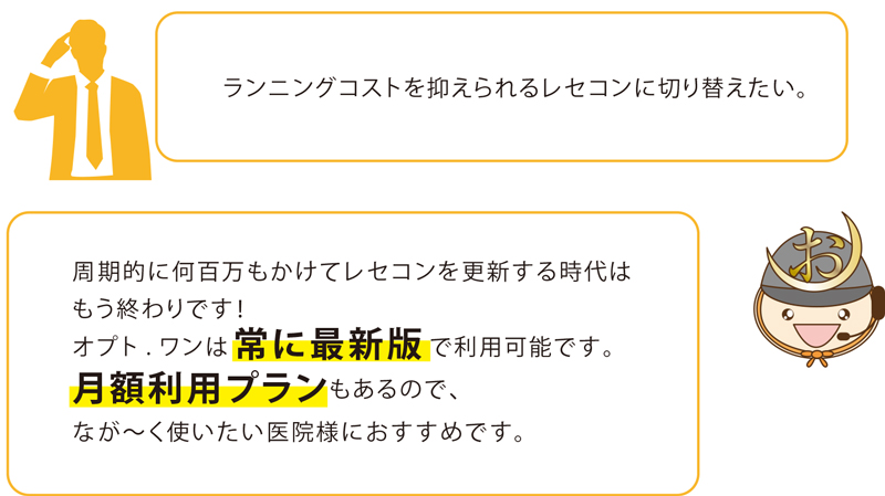 ランニングコストを抑えられるレセコンに切り替えたい。周期的に何百万もかけてレセコンを更新する時代はもう終わりです!オプト.ワンは常に最新版で利用可能です。月額利用プランもあるので、なが〜く使いたい医院様におすすめです。