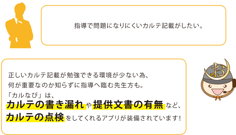 指導で問題になりにくいカルテ記載がしたい。正しいカルテ記載が勉強できる環境が少ない為、何が重要なのか知らずに指導へ臨む先生方も。
「カルなび」は、カルテの書き漏れや提供文書の有無など、カルテの点検 をしてくれるアプリが装備されています！