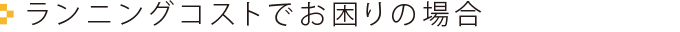 ランニングコストでお困りの場合